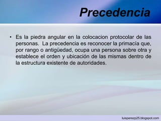 Precedencia
• Es la piedra angular en la colocacion protocolar de las
personas. La precedencia es reconocer la primacía que,
por rango o antigüedad, ocupa una persona sobre otra y
establece el orden y ubicación de las mismas dentro de
la estructura existente de autoridades.
luisperezp25.blogspot.com
 