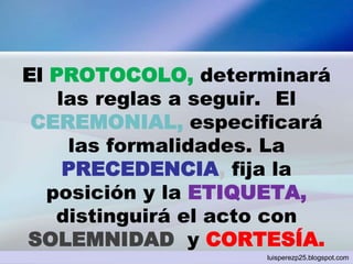El PROTOCOLO, determinará
las reglas a seguir. El
CEREMONIAL, especificará
las formalidades. La
PRECEDENCIA, fija la
posición y la ETIQUETA,
distinguirá el acto con
SOLEMNIDAD y CORTESÍA.
luisperezp25.blogspot.com
 