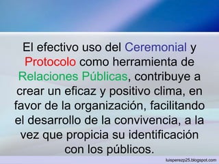 El efectivo uso del Ceremonial y
Protocolo como herramienta de
Relaciones Públicas, contribuye a
crear un eficaz y positivo clima, en
favor de la organización, facilitando
el desarrollo de la convivencia, a la
vez que propicia su identificación
con los públicos.
luisperezp25.blogspot.com
 