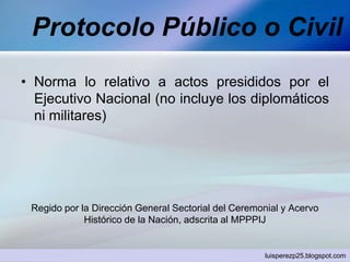 Protocolo Público o Civil
• Norma lo relativo a actos presididos por el
Ejecutivo Nacional (no incluye los diplomáticos
ni militares)
Regido por la Dirección General Sectorial del Ceremonial y Acervo
Histórico de la Nación, adscrita al MPPPIJ
luisperezp25.blogspot.com
 