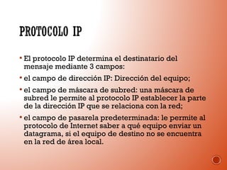  El protocolo IP determina el destinatario del

mensaje mediante 3 campos:

 el campo de dirección IP: Dirección del equipo;
 el campo de máscara de subred: una máscara de

subred le permite al protocolo IP establecer la parte
de la dirección IP que se relaciona con la red;

 el campo de pasarela predeterminada: le permite al

protocolo de Internet saber a qué equipo enviar un
datagrama, si el equipo de destino no se encuentra
en la red de área local.

 
