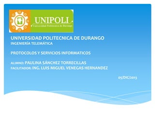 UNIVERSIDAD POLITECNICA DE DURANGO
INGENIERÍA TELEMÁTICA

PROTOCOLOS Y SERVICIOS INFORMATICOS
ALIMNO: PAULINA SÁNCHEZ TORRECILLAS
FACILITADOR: ING. LUIS MIGUEL VENEGAS HERNANDEZ

05/DIC/2013

 