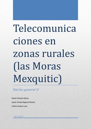 Telecomunica
ciones en
zonas rurales
(las Moras
Mexquitic)
Núcleo general II
David Orduña Olivos
Jesús Horeb Segovia Rocha
Carlos Ávalos Lara

20-2-2014

 
