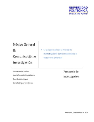 Núcleo General
II:
Comunicación e
investigación
El uso adecuado de la mezcla de
marketing tiene como consecuencia el
éxito de las empresas
Protocolo de
investigación
Integrantes del equipo:
Valeria Teresa Meléndez Castro
Oscar Ceballos Angulo
Diana Rodríguez Turrubiartes
Miércoles, 19 de febrero de 2014
 