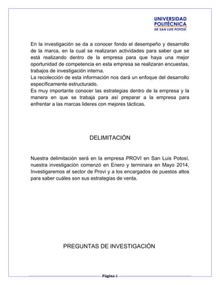 En la investigación se da a conocer fondo el desempeño y desarrollo
de la marca, en la cual se realizaran actividades para saber que se
está realizando dentro de la empresa para que haya una mejor
oportunidad de competencia en esta empresa se realizaran encuestas,
trabajos de investigación interna.
La recolección de esta información nos dará un enfoque del desarrollo
específicamente estructurado.
Es muy importante conocer las estrategias dentro de la empresa y la
manera en que se trabaja para así preparar a la empresa para
enfrentar a las marcas lideres con mejores tácticas.
DELIMITACIÓN
Nuestra delimitación será en la empresa PROVI en San Luis Potosí,
nuestra investigación comenzó en Enero y terminara en Mayo 2014,
Investigaremos el sector de Provi y a los encargados de puestos altos
para saber cuáles son sus estrategias de venta.
PREGUNTAS DE INVESTIGACIÓN
Página 3
 