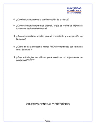  ¿Qué importancia tiene la administración de la marca?
 ¿Qué es importante para los clientes, y que es lo que los impulsa a
tomar una decisión de compra?
 ¿Qué oportunidades existen para el crecimiento y la expansión de
la marca?
 ¿Cómo se da a conocer la marca PROVI compitiendo con la marca
líder “Sabritas”?
 ¿Qué estrategias se utilizan para continuar el seguimiento de
productos PROVI?
OBJETIVO GENERAL Y ESPECÍFICO
Página 4
 