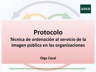 Protocolo
Técnica de ordenación al servicio de la
imagen pública en las organizaciones
Olga Casal
1Congreso Internacional “El protocolo contemporáneo: desde el Congreso de Viena hasta la actualidad (1814-2014)”.
 