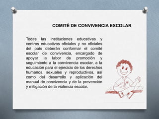 COMITÉ DE CONVIVENCIA ESCOLAR 
Todas las instituciones educativas y 
centros educativos oficiales y no oficiales 
del país deberán conformar el comité 
escolar de convivencia, encargado de 
apoyar la labor de promoción y 
seguimiento a la convivencia escolar, a la 
educación para el ejercicio de los derechos 
humanos, sexuales y reproductivos, así 
como del desarrollo y aplicación del 
manual de convivencia y de la prevención 
y mitigación de la violencia escolar. 
 