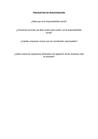 PREGUNTAS DE INVESTIGACIÒN
¿Sabe que es la responsabilidad social?
¿Conoce las acciones que lleva acabo para cumplir con la responsabilidad
social?
¿Cuántas empresas conoce que son socialmente responsables?
¿Usted conoce los organismos dedicados a la regulación de las empresas ante
la sociedad?
 