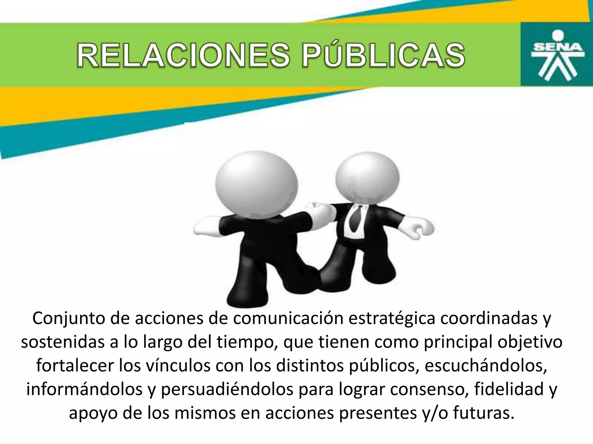 Conjunto de acciones de comunicación estratégica coordinadas y
sostenidas a lo largo del tiempo, que tienen como principal objetivo
fortalecer los vínculos con los distintos públicos, escuchándolos,
informándolos y persuadiéndolos para lograr consenso, fidelidad y
apoyo de los mismos en acciones presentes y/o futuras.
 