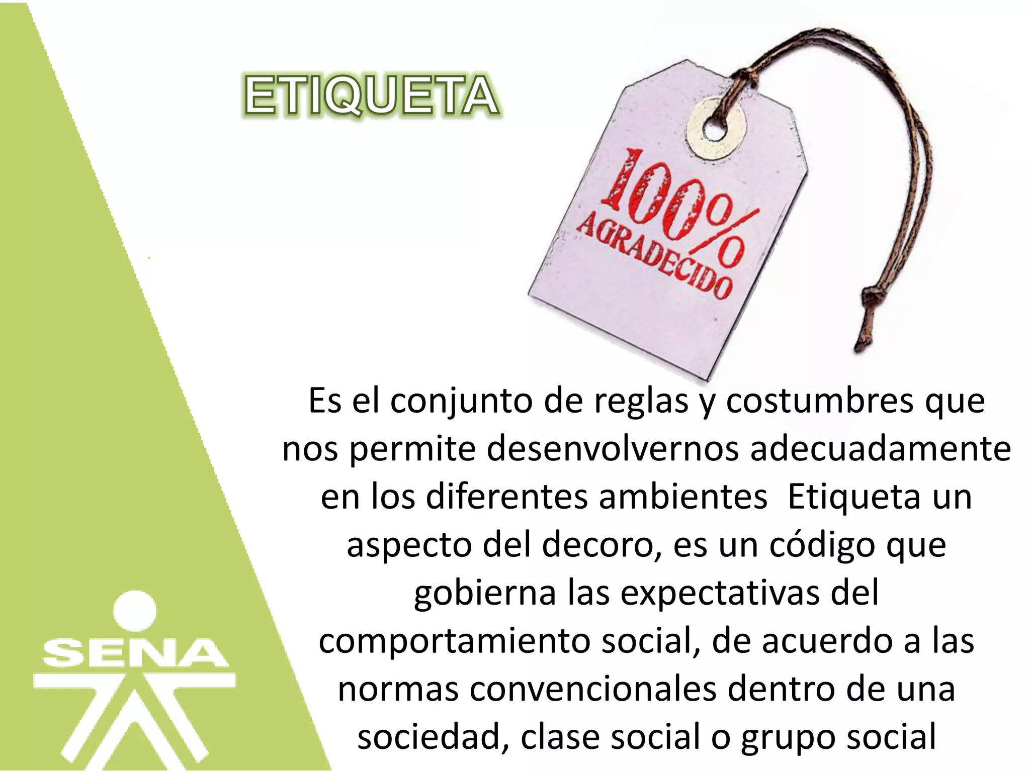 Es el conjunto de reglas y costumbres que
nos permite desenvolvernos adecuadamente
en los diferentes ambientes Etiqueta un
aspecto del decoro, es un código que
gobierna las expectativas del
comportamiento social, de acuerdo a las
normas convencionales dentro de una
sociedad, clase social o grupo social
 