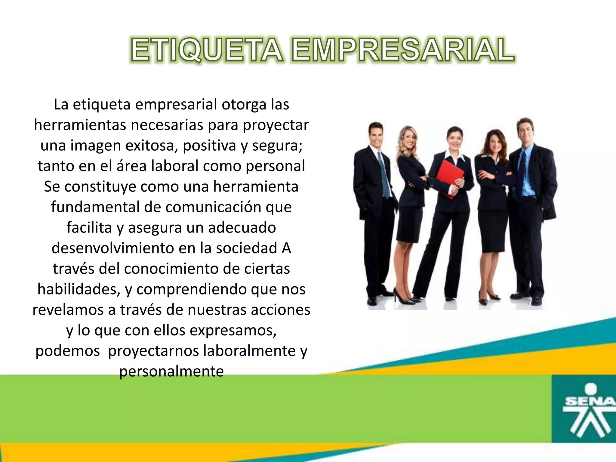 La etiqueta empresarial otorga las
herramientas necesarias para proyectar
una imagen exitosa, positiva y segura;
tanto en el área laboral como personal
Se constituye como una herramienta
fundamental de comunicación que
facilita y asegura un adecuado
desenvolvimiento en la sociedad A
través del conocimiento de ciertas
habilidades, y comprendiendo que nos
revelamos a través de nuestras acciones
y lo que con ellos expresamos,
podemos proyectarnos laboralmente y
personalmente
 