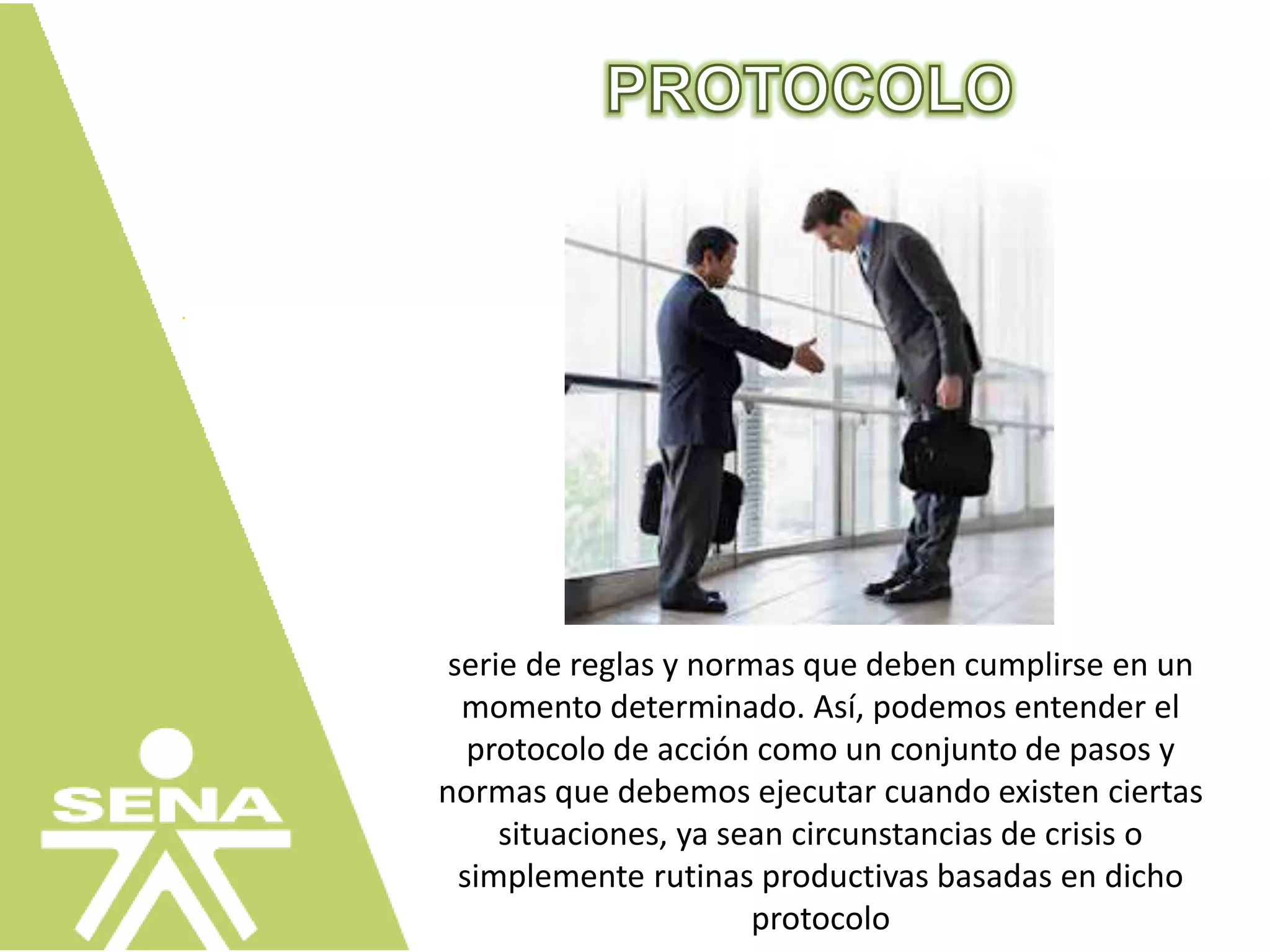 serie de reglas y normas que deben cumplirse en un
momento determinado. Así, podemos entender el
protocolo de acción como un conjunto de pasos y
normas que debemos ejecutar cuando existen ciertas
situaciones, ya sean circunstancias de crisis o
simplemente rutinas productivas basadas en dicho
protocolo
 