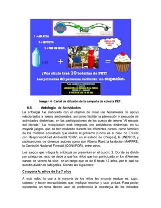 Imagen 4. Cartel de difusión de la campaña de colecta PET.
6.5. Antología de Actividades
La antología fue elaborada con el objetivo de crear una herramienta de apoyo
relacionadas a temas ambientales, así como facilitar la planeación y ejecución de
actividades dinámicas, en las participaciones de los cursos de verano “Al rescate
del planeta”. La recopilación está integrada por actividades dinámicas, en su
mayoría juegos, que se han realizado durante los diferentes cursos, como también
de los modelos educativos que realiza el gobierno (Como es el caso de Educar
con Responsabilidad Ambiental “ERA”, en el estado de Chiapas), la UNESCO, y
publicaciones de diversos autores como son Alberto Riart, la fundación MAPFRE,
la Comisión Nacional Forestal (CONAFOR), entre otros.
Los juegos que integra la antología se presentan en el cuadro 2. Donde se divide
por categorías, esto se debe a que los niños que han participado en los diferentes
cursos de verano ha sido en un rango que va de 6 hasta 12 años, por lo cual se
decidió dividir en categorías. Siendo las siguientes:
Categoría A: niños de 6 a 7 años
A esta edad lo que a la mayoría de los niños les encanta realizar es: jugar,
colorear y hacer manualidades que implique recortar y usar pintura. Para poder
exponerles un tema debes usar de preferencia la estrategia de los métodos
 