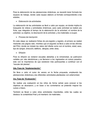 Para la elaboración de las planeaciones didácticas, se necesitó tener formado los
equipos de trabajo, donde cada equipo elaboro un formato correspondiente a las
edades.
 Elaboración de actividades
La elaboración de las actividades se llevó a cabo por equipo, en donde implico la
búsqueda de videos y actividades dinámicas, para cada actividad se realizó una
ficha, que integraba el tiempo de la elaboración de la actividad, el nombre de la
actividad, su objetivo, la descripción de la actividad, y los materiales a ocupar.
 Proceso de inscripción
En esta etapa se realizaron fichas de pre-registro y registro, el primero se realizó
mediante una página web, mientras que el segundo se llevó a cabo en las oficinas
del PAU, donde se incluían los datos del infante como son el nombre, edad, sexo,
tipo de sangre, dirección, teléfono, alergias, entre otras.
 Difusión
Para la difusión se visitaron escuelas aledañas a la Universidad, se publicaron
carteles por vías electrónicas y se llamaron a los ingresados en cursos pasados,
esto con la importancia de que existieran más participantes a contribuir con el
“rescate del planeta”.
2da. Fase de “Implementación”
Se lleva a cabo el curso de verano en la fecha propuesta, empleando las
planeaciones didácticas y las diferentes actividades planteadas con anterioridad.
3ra. Fase de “Evaluación”
Se realiza una evaluación en los niños de forma verbal, para conocer si los
objetivos se alcanzaron, y en base a los comentarios se pretende mejorar los
cursos a futuro.
También se llevan a cabo otras actividades importantes, entre las cuales se
destaca: la contabilidad final y el inventario de materiales.
 