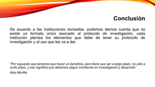 Conclusión
De acuerdo a las instituciones revisadas, podemos darnos cuenta que no
existe un formato único asociado al protocolo de investigación, cada
institución plantea los elementos que debe de tener su protocolo de
investigación y el uso que les va a dar.
“Por supuesto que tenemos que hacer un beneficio, pero tiene que ser a largo plazo, no sólo a
corto plazo, y eso significa que debemos seguir invirtiendo en investigación y desarrollo”
Akio Moritta
 