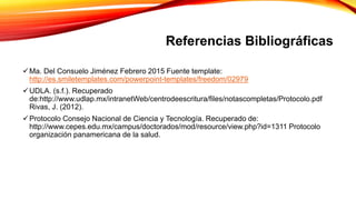 Referencias Bibliográficas
Ma. Del Consuelo Jiménez Febrero 2015 Fuente template:
http://es.smiletemplates.com/powerpoint-templates/freedom/02979
UDLA. (s.f.). Recuperado
de:http://www.udlap.mx/intranetWeb/centrodeescritura/files/notascompletas/Protocolo.pdf
Rivas, J. (2012).
Protocolo Consejo Nacional de Ciencia y Tecnología. Recuperado de:
http://www.cepes.edu.mx/campus/doctorados/mod/resource/view.php?id=1311 Protocolo
organización panamericana de la salud.
 