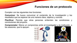 Cumplen con las siguientes tres funciones:
Comunicar: Se busca comunicar el contenido de la investigación y los
resultados que se esperan de una manera clara, objetiva y concisa.
Planificar: Permite que otras personas entiendan las condiciones y
conclusiones del proyecto.
Comprometer: Marca un compromiso entre el investigador y la institución, o
los asesores, que lo apoyan.
Funciones de un protocolo
 
