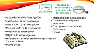 Antecedentes de la investigación
Justificación de la investigación
Delimitación de la investigación
Planteamiento de la investigación
Preguntas de investigación
Objetivo de la investigación
Hipótesis o supuestos preliminares (en caso de
tratarse de tesis)
Marco teórico
 Metodología de la investigación
 Contribuciones originales
esperadas
 Cronograma de actividades
 Referencias
 Firmas
 