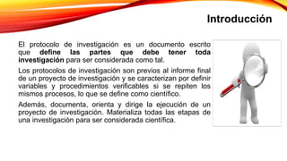 Introducción
El protocolo de investigación es un documento escrito
que define las partes que debe tener toda
investigación para ser considerada como tal.
Los protocolos de investigación son previos al informe final
de un proyecto de investigación y se caracterizan por definir
variables y procedimientos verificables si se repiten los
mismos procesos, lo que se define como científico.
Además, documenta, orienta y dirige la ejecución de un
proyecto de investigación. Materializa todas las etapas de
una investigación para ser considerada científica.
 
