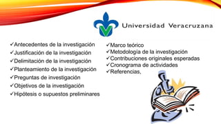 Antecedentes de la investigación
Justificación de la investigación
Delimitación de la investigación
Planteamiento de la investigación
Preguntas de investigación
Objetivos de la investigación
Hipótesis o supuestos preliminares
Marco teórico
Metodología de la investigación
Contribuciones originales esperadas
Cronograma de actividades
Referencias,
 