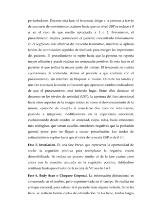 perturbadores. Durante esta fase, el terapeuta dirige a la persona a través
de una serie de movimientos oculares hasta que su nivel USP se reduce a 0
o, en el caso de que resulte apropiado, a 1 o 2. Brevemente, el
procedimiento implica permanecer el paciente concentrado intensamente
en el segmento más aflictivo del recuerdo traumático, mientras se aplican
tandas de estimulación seguidas de feedback para recoger las impresiones
del paciente. El procedimiento se repite hasta que la persona no reporta
mayor aflicción y puede realizar un reencuadre positivo. En esta fase es el
paciente el que realiza la mayor parte del trabajo. El terapeuta no realiza
aportaciones de contenido. Anima al paciente a que continúe con el
procesamiento, sin interferir ni bloquear al mismo. Durante las tandas y
una vez avanzada la sesión es frecuente que aparezcan cambios indicadores
de que el procesamiento está teniendo lugar. Entre ellos destacan el
descenso en los niveles de ansiedad (USP); la apertura del foco atencional
hacia otros aspectos de la imagen inicial así como el desvanecimiento de la
misma; aparición de insights al conectarse dos tipos de información,
pasando a integrarse; modificaciones en la experiencia emocional,
evolucionando desde estados de ansiedad, culpa, rabia, hacia emociones
más ecológicas, que serían aquellas emociones negativas que la población
general posee pero no llegan a causar perturbación. Las tandas de
estimulación se repiten hasta que el valor de la escala USP es de 0 ó 1.
Fase 5. Instalación. Es una fase breve, que representa la oportunidad de
anclar la cognición positiva para reemplazar la negativa, recién
desensibilizada. Se realiza un proceso similar al de la fase cuatro, pero
ahora con la atención centrada en la cognición positiva, debiéndose
continuar hasta que el valor de la es cala de VC sea de 6 ó 7.
Fase 6. Body Scan o Chequeo Corporal. La información disfuncional es
almacenada en el cerebro, pero experimentada en el cuerpo. Se realiza un
enfoque corporal, para valorar si el paciente tiene alguna molestia. Si no las
tiene, se realizan tandas cortas de estimulación. Si las tiene, tandas largas
 
