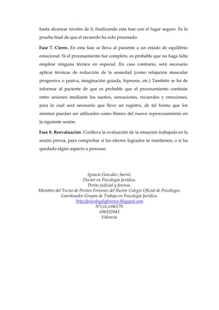 hasta alcanzar niveles de 0, finalizando esta fase con el lugar seguro. Es la
prueba final de que el recuerdo ha sido procesado.
Fase 7. Cierre. En esta fase se lleva al paciente a un estado de equilibrio
emocional. Si el procesamiento fue completo, es probable que no haga falta
emplear ninguna técnica en especial. En caso contrario, será necesario
aplicar técnicas de reducción de la ansiedad (como relajación muscular
progresiva o pasiva, imaginación guiada, hipnosis, etc.) También se ha de
informar al paciente de que es probable que el procesamiento continúe
entre sesiones mediante los sueños, sensaciones, recuerdos y emociones,
para lo cual será necesario que lleve un registro, de tal forma que los
mismos puedan ser utilizados como blanco del nuevo reprocesamiento en
la siguiente sesión.
Fase 8. Reevaluación. Conlleva la evaluación de la situación trabajada en la
sesión previa, para comprobar si los efectos logrados se mantienen, o si ha
quedado algún aspecto a procesar.
Ignacio González Sarrió.
Doctor en Psicología Jurídica.
Perito judicial y forense.
Miembro del Turno de Peritos Forenses del Ilustre Colegio Oficial de Psicólogos.
Coordinador Grupos de Trabajo en Psicología Jurídica.
http://psicolegalyforense.blogspot.com
NºCol.cv06179.
696102043
Valencia.
 