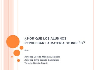 ¿POR QUÉ LOS ALUMNOS
REPRUEBAN LA MATERIA DE INGLÉS?

Por:

Jiménez Loredo Mónica Alejandra
Jiménez Silva Brenda Guadalupe
Tenorio García Jazmín
 