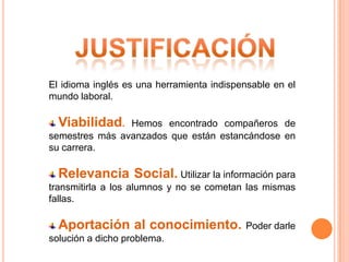 El idioma inglés es una herramienta indispensable en el
mundo laboral.

  Viabilidad.   Hemos encontrado compañeros de
semestres más avanzados que están estancándose en
su carrera.

  Relevancia Social. Utilizar la información para
transmitirla a los alumnos y no se cometan las mismas
fallas.

  Aportación al conocimiento.              Poder darle
solución a dicho problema.
 