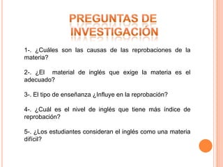 1-. ¿Cuáles son las causas de las reprobaciones de la
materia?

2-. ¿El material de inglés que exige la materia es el
adecuado?

3-. El tipo de enseñanza ¿Influye en la reprobación?

4-. ¿Cuál es el nivel de inglés que tiene más índice de
reprobación?

5-. ¿Los estudiantes consideran el inglés como una materia
difícil?
 