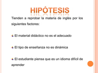 Tienden a reprobar la materia de inglés por los
siguientes factores:


  El material didáctico no es el adecuado


  El tipo de enseñanza no es dinámica


  El estudiante piensa que es un idioma difícil de
aprender
 