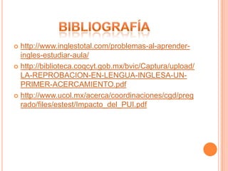  http://www.inglestotal.com/problemas-al-aprender-
  ingles-estudiar-aula/
 http://biblioteca.coqcyt.gob.mx/bvic/Captura/upload/
  LA-REPROBACION-EN-LENGUA-INGLESA-UN-
  PRIMER-ACERCAMIENTO.pdf
 http://www.ucol.mx/acerca/coordinaciones/cgd/preg
  rado/files/estest/Impacto_del_PUI.pdf
 