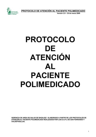 PROTOCOLO DE ATENCIÓN AL PACIENTE POLIMEDICADO
Versión 2.0 – 30 de marzo 2009
1
PROTOCOLO
DE
ATENCIÓN
AL
PACIENTE
POLIMEDICADO
GERENCIA DE AREA DE SALUD DE BADAJOZ : ELABORADO A PARTIR DE LOS PROTOCOLOS DE
ATENCIÓN AL PACIENTE POLIMEDICADO REALIZADOS POR LOS E.A.P.s DE SAN FERNANDO Y
VALDEPASILLAS.
 