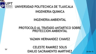UNIVERSIDAD POLITECNICA DE TLAXCALA
INGENIERIA QUIMICA
INGENIERIA AMBIENTAL
PROTOCOLO AL TRATADO ANTARTICO SOBRE
PROTECCION AMBIENTAL
YAZMIN HERNANDEZ CHAVEZ
CELESTE RAMIREZ SOLIS
EMILIO SACRAMENTO MARTINEZ
5B°
20-04-15
 