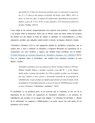 que desde los 12 años los mexicanos prueban copa. Lo más grave es que entre
los 12 y 17 años ya hay adictos al alcohol. De hecho, entre 2008 y 2011, es
decir, en solo tres años, el número de adolescentes dependientes al alcohol se
duplico y paso de 3.1% a 6.2%, lo que equivale a 422 mil jóvenes adictos al
alcohol. (Toribio, 2015:7)
Como refleja la cita anterior, desgraciadamente está expuesto estas prácticas a temprana edad
y las propias cifras lo demuestran. Saber que en México existe una fuerte cultura del consumo
del alcohol con una mirada en todas las edades es alarmante. La comercialización y su fácil
adquisición permiten que cualquiera pueda tenerlo al alcance sin ninguna distinción clasista.
“Alcohólicos Anónimos (AA) es una agrupación mundial de alcohólicos recuperados que se
ayudan unos a otros a mantener su sobriedad y comparten libremente las experiencias de su
recuperación con otros hombres y mujeres que también tienen problemas con la bebida”
(“Central Mexicana de Servicios Generales de Alcohólicos Anónimos, A.C. MÉXICO”,2012).
Pero no solamente tratan el alcoholismo, sino también otras sustancias existentes ya sean
ilegales o legales.
Alcohólicos Anónimos tuvo su comienzo en Akron, Estados Unidos en 1935 por
William Griffith Wilson o también conocido como Bill W., y el Dr. Robert
Smith ambos víctimas del alcohol. En 1939 se publicó un libro con el nombre
que hace alusión a estos centros y mostrando contenido de su programa de
rehabilitación, lo que produjo un rápido esparcimiento en todo el mundo. En la
actualidad la Comunidad funciona a través de más de 100.000 grupos locales
en unos 150 países. (“Alcohólicos Anónimos”, 2015)
El alcoholismo es un problema grave en las personas que lo consumen, es por eso de la
importancia de los Centros de Agrupación de Alcohólicos Anónimos y sus prácticas de
rehabilitación que permiten en un margen muy delgado, la sobriedad del alcohólico y librarlo
de la enfermedad sea temporal o definitivamente y así poder ejercer una vida dentro de los
parámetros de lo normal.
 