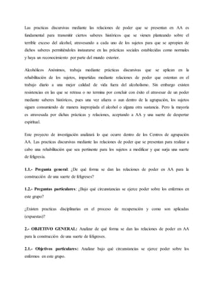 Las practicas discursivas mediante las relaciones de poder que se presentan en AA es
fundamental para transmitir ciertos saberes históricos que se vienen planteando sobre el
terrible exceso del alcohol, atravesando a cada uno de los sujetos para que se apropien de
dichos saberes permitiéndoles instaurarse en las prácticas sociales establecidas como normales
y haya un reconocimiento por parte del mundo exterior.
Alcohólicos Anónimos, trabaja mediante prácticas discursivas que se aplican en la
rehabilitación de los sujetos, impartidas mediante relaciones de poder que ostentan en el
trabajo diario a una mejor calidad de vida fuera del alcoholismo. Sin embargo existen
resistencias en las que se retrasa o no termina por concluir con éxito el atravesar de un poder
mediante saberes históricos, pues una vez afuera o aun dentro de la agrupación, los sujetos
siguen consumiendo de manera inapropiada el alcohol o alguna otra sustancia. Pero la mayoría
es atravesada por dichas prácticas y relaciones, aceptando a AA y una suerte de despertar
espiritual.
Este proyecto de investigación analizará lo que ocurre dentro de los Centros de agrupación
AA. Las practicas discursivas mediante las relaciones de poder que se presentan para realizar a
cabo una rehabilitación que sea pertinente para los sujetos a modificar y que surja una suerte
de feligresía.
1.1.- Pregunta general: ¿De qué forma se dan las relaciones de poder en AA para la
construcción de una suerte de feligreses?
1.2.- Preguntas particulares: ¿Bajo qué circunstancias se ejerce poder sobre los enfermos en
este grupo?
¿Existen practicas disciplinarias en el proceso de recuperación y como son aplicadas
(expuestas)?
2.- OBJETIVO GENERAL: Analizar de qué forma se dan las relaciones de poder en AA
para la construcción de una suerte de feligreses.
2.1.- Objetivos particulares: Analizar bajo qué circunstancias se ejerce poder sobre los
enfermos en este grupo.
 