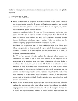 Analizar si existen practicas disciplinarias en el proceso de recuperación y como son aplicadas
(expuestas).
3.- SUPUESTO DE PARTIDA
 Dentro de los Centros de agrupación Alcohólicos Anónimos, existen saberes históricos
que se encargan de la atención de ciertas problemáticas que aquejan a una sociedad
abusadora de ciertas prácticas sociales que están fuera de este espacio, en particular
con el alcoholismo y otras sustancias nocivas.
Además, se manifiesta relaciones de poder con el fin de atravesar a aquellos que están
siendo incautados por el supuesto desorden causado por un abuso del alcohol. Por
ende, se manifiesta esas relaciones de poder en AA mediante programas, terapias,
técnicas disciplinarias, autoridades, reglas y castigos. Todo esto conlleva que los
enfermos acepten y apropien saberes mediante un ejercicio de poder.
El principio más importante de AA y en el que enaltece de alguna forma el éxito como
tal de esta agrupación, es el manejo de la fe o como ellos lo determinan, un despertar
espiritual. AA se basa en un poder superior que está presente tanto en el saber y el
poder que manejan en sus prácticas.
 En AA se hace presente el poder mediante las relaciones enfermo-padrino. Las
circunstancias que orillan a que el sujeto este expuesto en una agrupación es en
consecuencia a un desajuste social, que afecta principalmente al sector familiar y
económico. En consecuencia por un abuso del alcohol y en automático a otras
sustancias, el sujeto a reivindicar debe ser desarticulado en su forma de vida, muchas
veces a petición de terceros y crearse relaciones de poder que llevaran a cabo que este
anormal, sea atravesado por ciertos saberes y prácticas por parte de AA y así volver a
estar sintonizado en la vida diaria a la que corresponde. A su vez, el principal objetivo
es que surja un despertar espiritual, el cual te permitirá tener una aspiración a seguir
viviendo correctamente.
 Dentro de AA, se llevan a cabo distintas prácticas tanto discursivas que son reforzadas
mediante las relaciones de poder entre enfermo-padrino. Principalmente son aplicadas
en proporcionar saberes que intentan atravesar a cada uno de los sujetos afectados por
el alcohol. Son expuestas en todo momento de manera discursiva pero, cuando hay una
 