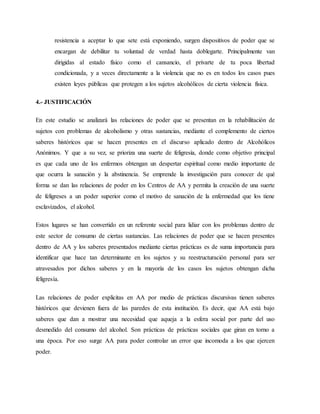resistencia a aceptar lo que sete está exponiendo, surgen dispositivos de poder que se
encargan de debilitar tu voluntad de verdad hasta doblegarte. Principalmente van
dirigidas al estado físico como el cansancio, el privarte de tu poca libertad
condicionada, y a veces directamente a la violencia que no es en todos los casos pues
existen leyes públicas que protegen a los sujetos alcohólicos de cierta violencia física.
4.- JUSTIFICACIÓN
En este estudio se analizará las relaciones de poder que se presentan en la rehabilitación de
sujetos con problemas de alcoholismo y otras sustancias, mediante el complemento de ciertos
saberes históricos que se hacen presentes en el discurso aplicado dentro de Alcohólicos
Anónimos. Y que a su vez, se prioriza una suerte de feligresía, donde como objetivo principal
es que cada uno de los enfermos obtengan un despertar espiritual como medio importante de
que ocurra la sanación y la abstinencia. Se emprende la investigación para conocer de qué
forma se dan las relaciones de poder en los Centros de AA y permita la creación de una suerte
de feligreses a un poder superior como el motivo de sanación de la enfermedad que los tiene
esclavizados, el alcohol.
Estos lugares se han convertido en un referente social para lidiar con los problemas dentro de
este sector de consumo de ciertas sustancias. Las relaciones de poder que se hacen presentes
dentro de AA y los saberes presentados mediante ciertas prácticas es de suma importancia para
identificar que hace tan determinante en los sujetos y su reestructuración personal para ser
atravesados por dichos saberes y en la mayoría de los casos los sujetos obtengan dicha
feligresía.
Las relaciones de poder explicitas en AA por medio de prácticas discursivas tienen saberes
históricos que devienen fuera de las paredes de esta institución. Es decir, que AA está bajo
saberes que dan a mostrar una necesidad que aqueja a la esfera social por parte del uso
desmedido del consumo del alcohol. Son prácticas de prácticas sociales que giran en torno a
una época. Por eso surge AA para poder controlar un error que incomoda a los que ejercen
poder.
 