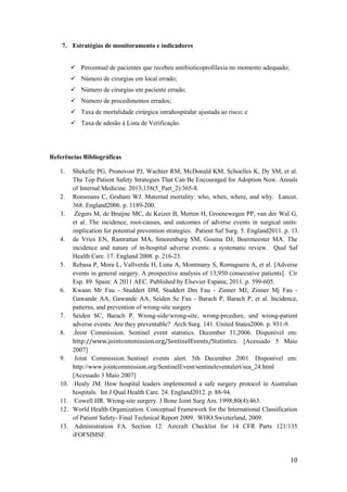 10
7. Estratégias de monitoramento e indicadores
 Percentual de pacientes que recebeu antibioticoprofilaxia no momento adequado;
 Número de cirurgias em local errado;
 Número de cirurgias em paciente errado;
 Número de procedimentos errados;
 Taxa de mortalidade cirúrgica intrahospitalar ajustada ao risco; e
 Taxa de adesão à Lista de Verificação.
Referências Bibliográficas
1. Shekelle PG, Pronovost PJ, Wachter RM, McDonald KM, Schoelles K, Dy SM, et al.
The Top Patient Safety Strategies That Can Be Encouraged for Adoption Now. Annals
of Internal Medicine. 2013;158(5_Part_2):365-8.
2. Ronsmans C, Graham WJ. Maternal mortality: who, when, where, and why. Lancet.
368. England2006. p. 1189-200.
3. Zegers M, de Bruijne MC, de Keizer B, Merten H, Groenewegen PP, van der Wal G,
et al. The incidence, root-causes, and outcomes of adverse events in surgical units:
implication for potential prevention strategies. Patient Saf Surg. 5. England2011. p. 13.
4. de Vries EN, Ramrattan MA, Smorenburg SM, Gouma DJ, Boermeester MA. The
incidence and nature of in-hospital adverse events: a systematic review. Qual Saf
Health Care. 17. England 2008. p. 216-23.
5. Rebasa P, Mora L, Vallverdu H, Luna A, Montmany S, Romaguera A, et al. [Adverse
events in general surgery. A prospective analysis of 13,950 consecutive patients]. Cir
Esp. 89. Spain: A 2011 AEC. Published by Elsevier Espana; 2011. p. 599-605.
6. Kwaan Mr Fau - Studdert DM, Studdert Dm Fau - Zinner MJ, Zinner Mj Fau -
Gawande AA, Gawande AA, Seiden Sc Fau - Barach P, Barach P, et al. Incidence,
patterns, and prevention of wrong-site surgery
7. Seiden SC, Barach P. Wrong-side/wrong-site, wrong-prcedure, and wrong-patient
adverse events: Are they preventable? Arch Surg. 141. United States2006. p. 931-9.
8. .Joint Commission. Sentinel event statistics. December 31,2006. Disponível em:
http://www.jointcommission.org/SentinelEvents/Statistics. [Acessado 5 Maio
2007]
9. Joint Commission. Sentinel events alert. 5th December 2001. Disponível em:
http://www.jointcommission.org/SentinelEvent/sentineleventalert/sea_24.html
[Acessado 3 Maio 2007]
10. .Healy JM. How hospital leaders implemented a safe surgery protocol in Australian
hospitals. Int J Qual Health Care. 24. England2012. p. 88-94.
11. Cowell HR. Wrong-site surgery. J Bone Joint Surg Am. 1998;80(4):463.
12. World Health Organization. Conceptual Framework for the International Classification
of Patient Safety- Final Technical Report 2009. WHO:Swizterland, 2009.
13. Administration FA. Section 12: Aircraft Checklist for 14 CFR Parts 121/135
iFOFSIMSF.
 