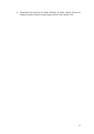 11
14. Organização Pan-Americana de Saúde, Ministério da Saúde, Agência Nacional de
Vigilância Sanitária. Manual Cirurgias Seguras Salvam Vidas. Brasília, 2010.
 