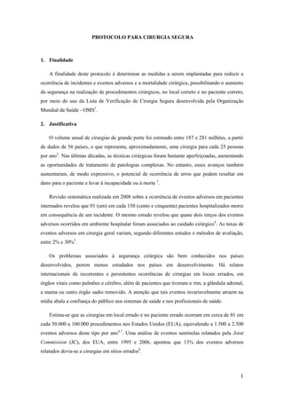 1
PROTOCOLO PARA CIRURGIA SEGURA
1. Finalidade
A finalidade deste protocolo é determinar as medidas a serem implantadas para reduzir a
ocorrência de incidentes e eventos adversos e a mortalidade cirúrgica, possibilitando o aumento
da segurança na realização de procedimentos cirúrgicos, no local correto e no paciente correto,
por meio do uso da Lista de Verificação de Cirurgia Segura desenvolvida pela Organização
Mundial da Saúde - OMS1
.
2. Justificativa
O volume anual de cirurgias de grande porte foi estimado entre 187 e 281 milhões, a partir
de dados de 56 países, o que representa, aproximadamente, uma cirurgia para cada 25 pessoas
por ano2
. Nas últimas décadas, as técnicas cirúrgicas foram bastante aperfeiçoadas, aumentando
as oportunidades de tratamento de patologias complexas. No entanto, esses avanços também
aumentaram, de modo expressivo, o potencial de ocorrência de erros que podem resultar em
dano para o paciente e levar à incapacidade ou à morte 3
.
Revisão sistemática realizada em 2008 sobre a ocorrência de eventos adversos em pacientes
internados revelou que 01 (um) em cada 150 (cento e cinquenta) pacientes hospitalizados morre
em consequência de um incidente. O mesmo estudo revelou que quase dois terços dos eventos
adversos ocorridos em ambiente hospitalar foram associados ao cuidado cirúrgico4
. As taxas de
eventos adversos em cirurgia geral variam, segundo diferentes estudos e métodos de avaliação,
entre 2% e 30%5
.
Os problemas associados à segurança cirúrgica são bem conhecidos nos países
desenvolvidos, porem menos estudados nos países em desenvolvimento. Há relatos
internacionais de recorrentes e persistentes ocorrências de cirurgias em locais errados, em
órgãos vitais como pulmões e cérebro, além de pacientes que tiveram o rim, a glândula adrenal,
a mama ou outro órgão sadio removido. A atenção que tais eventos invariavelmente atraem na
mídia abala a confiança do público nos sistemas de saúde e nos profissionais de saúde.
Estima-se que as cirurgias em local errado e no paciente errado ocorram em cerca de 01 em
cada 50.000 a 100.000 procedimentos nos Estados Unidos (EUA), equivalendo a 1.500 a 2.500
eventos adversos deste tipo por ano6,7
. Uma análise de eventos sentinelas relatados pela Joint
Commission (JC), dos EUA, entre 1995 e 2006, apontou que 13% dos eventos adversos
relatados devia-se a cirurgias em sítios errados8
.
 
