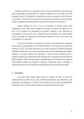 2
A literatura corrobora com a suposição de que a cirurgia em local errado é mais comum em
certas especialidades, particularmente em cirurgias ortopédicas. Em um estudo com 1.050
cirurgiões de mão, 21% relataram ter realizado pelo menos uma cirurgia em local errado em
suas carreiras9
. Uma análise dos acionamentos de seguros para erro médico que ocorreram após
cirurgias ortopédicas demostraram que 68% derivaram de cirurgias em locais errados 10
.
Existem evidências de que a Lista de Verificação de Cirurgia Segura reduz
complicações e salva vidas. Estudo realizado em oito países encontrou uma redução de 11%
para 7% da ocorrência de complicações em pacientes cirúrgicos e uma diminuição de
mortalidade de 1,5% para 0,8% com a adoção da lista de Verificação. Um estudo holandês
mostra uma queda nas complicações entre pacientes cirúrgicos de 15,4% para 10,6% e da
mortalidade de 1,5% para 0,8%.
A Lista de Verificação foi aprovada por 25 países, que declararam ter mobilizado
recursos para sua implementação e, em novembro de 2010, 1.788 hospitais no mundo haviam
relatado o seu uso11.
Nos últimos quatro anos, com o apoio da Agency for Healthcare Research
and Quality (AHRQ), dos EUA, um grupo de especialistas das áreas de qualidade do cuidado e
segurança do paciente, conduziu uma abrangente e rigorosa revisão sistemática sobre a
evidência científica do que denominaram de Estratégias para a Segurança do Paciente (Patient
Safety Strategies - PSSs). O estudo indicou a implementação de 22 estratégias com evidências
suficientemente robustas para melhorar a segurança, considerando entre as estratégias, a
implementação da Lista de Verificação de Cirurgia Segura como fortemente recomendada12
.
3. Abrangência
O protocolo para Cirurgia Segura deverá ser aplicado em todos os locais dos
estabelecimentos de saúde em que sejam realizados procedimentos, quer terapêuticos, quer
diagnósticos, que impliquem em incisão no corpo humano ou em introdução de equipamentos
endoscópios, dentro ou fora de centro cirúrgico, por qualquer profissional de saúde.
 