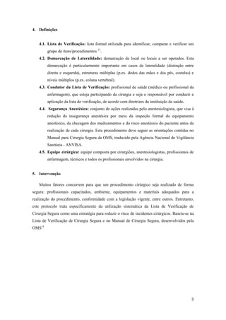 3
4. Definições
4.1. Lista de Verificação: lista formal utilizada para identificar, comparar e verificar um
grupo de itens/procedimentos 13
.
4.2. Demarcação de Lateralidade: demarcação de local ou locais a ser operados. Esta
demarcação é particularmente importante em casos de lateralidade (distinção entre
direita e esquerda), estruturas múltiplas (p.ex. dedos das mãos e dos pés, costelas) e
níveis múltiplos (p.ex. coluna vertebral).
4.3. Condutor da Lista de Verificação: profissional de saúde (médico ou profissional da
enfermagem), que esteja participando da cirurgia e seja o responsável por conduzir a
aplicação da lista de verificação, de acordo com diretrizes da instituição de saúde.
4.4. Segurança Anestésica: conjunto de ações realizadas pelo anestesiologista, que visa à
redução da insegurança anestésica por meio da inspeção formal do equipamento
anestésico, da checagem dos medicamentos e do risco anestésico do paciente antes da
realização de cada cirurgia. Este procedimento deve seguir as orientações contidas no
Manual para Cirurgia Segura da OMS, traduzido pela Agência Nacional de Vigilância
Sanitária - ANVISA.
4.5. Equipe cirúrgica: equipe composta por cirurgiões, anestesiologistas, profissionais de
enfermagem, técnicos e todos os profissionais envolvidos na cirurgia.
5. Intervenção
Muitos fatores concorrem para que um procedimento cirúrgico seja realizado de forma
segura: profissionais capacitados, ambiente, equipamentos e materiais adequados para a
realização do procedimento, conformidade com a legislação vigente, entre outros. Entretanto,
este protocolo trata especificamente da utilização sistemática da Lista de Verificação de
Cirurgia Segura como uma estratégia para reduzir o risco de incidentes cirúrgicos. Baseia-se na
Lista de Verificação de Cirurgia Segura e no Manual de Cirurgia Segura, desenvolvidos pela
OMS14
 