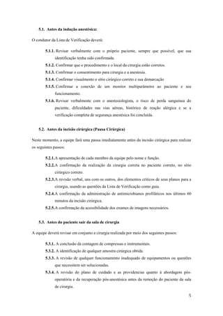 5
5.1. Antes da indução anestésica:
O condutor da Lista de Verificação deverá:
5.1.1. Revisar verbalmente com o próprio paciente, sempre que possível, que sua
identificação tenha sido confirmada.
5.1.2. Confirmar que o procedimento e o local da cirurgia estão corretos.
5.1.3. Confirmar o consentimento para cirurgia e a anestesia.
5.1.4. Confirmar visualmente o sítio cirúrgico correto e sua demarcação
5.1.5. Confirmar a conexão de um monitor multiparâmetro ao paciente e seu
funcionamento.
5.1.6. Revisar verbalmente com o anestesiologista, o risco de perda sanguínea do
paciente, dificuldades nas vias aéreas, histórico de reação alérgica e se a
verificação completa de segurança anestésica foi concluída.
5.2. Antes da incisão cirúrgica (Pausa Cirúrgica)
Neste momento, a equipe fará uma pausa imediatamente antes da incisão cirúrgica para realizar
os seguintes passos:
5.2.1.A apresentação de cada membro da equipe pelo nome e função.
5.2.2.A confirmação da realização da cirurgia correta no paciente correto, no sítio
cirúrgico correto.
5.2.3.A revisão verbal, uns com os outros, dos elementos críticos de seus planos para a
cirurgia, usando as questões da Lista de Verificação como guia.
5.2.4.A confirmação da administração de antimicrobianos profiláticos nos últimos 60
minutos da incisão cirúrgica.
5.2.5.A confirmação da acessibilidade dos exames de imagens necessários.
5.3. Antes do paciente sair da sala de cirurgia
A equipe deverá revisar em conjunto a cirurgia realizada por meio dos seguintes passos:
5.3.1. A conclusão da contagem de compressas e instrumentais.
5.3.2. A identificação de qualquer amostra cirúrgica obtida.
5.3.3. A revisão de qualquer funcionamento inadequado de equipamentos ou questões
que necessitem ser solucionadas.
5.3.4. A revisão do plano de cuidado e as providencias quanto à abordagem pós-
operatória e da recuperação pós-anestésica antes da remoção do paciente da sala
de cirurgia.
 