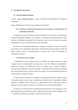 6
6. Procedimento operacional
6.1. Antes da indução anestésica
A etapa - antes da indução anestésica - requer a presença do anestesiologista e da equipe de
enfermagem.
Segue o detalhamento de cada um dos procedimentos desta etapa:
6.1.1. Confirmar a identificação do paciente, do sítio cirúrgico, do procedimento e do
consentimento informado.
O condutor da Lista de Verificação confirma verbalmente com o paciente sua identificação,
o tipo de procedimento planejado, o sítio cirúrgico e a assinatura do consentimento para cirurgia.
Quando a confirmação pelo paciente não for possível, como no caso de crianças ou pacientes
incapacitados, um tutor ou familiar poderá assumir esta função.
Os Termos de Consentimento Informados - cirúrgicos e anestésicos - devem ser assinados
pelo paciente ou seu representante legal, após os esclarecimentos feitos por médico membro da
equipe cirúrgica, antes do encaminhamento do paciente para o local de realização do
procedimento cirúrgico.
6.1.2. Demarcar o sítio cirúrgico
A identificação do sítio cirúrgico deverá ser realizada por médico membro da equipe
cirúrgica antes do encaminhamento do paciente para o local de realização do procedimento.
Sempre que possível, tal identificação deverá ser realizada com o paciente acordado e
consciente, que confirmará o local da intervenção. A instituição deverá ter processos definidos
por escrito para lidar com as exceções, como, por exemplo, recusa documentada do paciente, de
modo a garantir a segurança cirúrgica.
O condutor deverá confirmar se o cirurgião fez a demarcação do local da cirurgia no corpo
do paciente naqueles casos em que o procedimento cirúrgico envolve lateralidade, múltiplas
estruturas ou múltiplos níveis. Nestes casos, a demarcação deverá ser realizada no corpo do
paciente em local que indica a estrutura a ser operada com o uso de caneta dermográfica.
O símbolo a ser utilizado deverá ser padronizado pela instituição e deve permanecer visível
após preparo da pele e colocação de campos cirúrgicos. Devem-se evitar marcas ambíguas como
“x”, podendo ser utilizado, por exemplo, o sinal de alvo para este fim.
 
