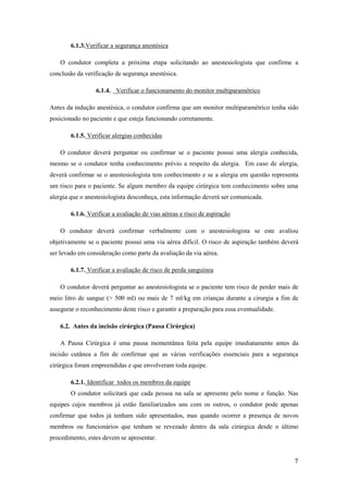 7
6.1.3.Verificar a segurança anestésica
O condutor completa a próxima etapa solicitando ao anestesiologista que confirme a
conclusão da verificação de segurança anestésica.
6.1.4. Verificar o funcionamento do monitor multiparamétrico
Antes da indução anestésica, o condutor confirma que um monitor multiparamétrico tenha sido
posicionado no paciente e que esteja funcionando corretamente.
6.1.5. Verificar alergias conhecidas
O condutor deverá perguntar ou confirmar se o paciente possui uma alergia conhecida,
mesmo se o condutor tenha conhecimento prévio a respeito da alergia. Em caso de alergia,
deverá confirmar se o anestesiologista tem conhecimento e se a alergia em questão representa
um risco para o paciente. Se algum membro da equipe cirúrgica tem conhecimento sobre uma
alergia que o anestesiologista desconheça, esta informação deverá ser comunicada.
6.1.6. Verificar a avaliação de vias aéreas e risco de aspiração
O condutor deverá confirmar verbalmente com o anestesiologista se este avaliou
objetivamente se o paciente possui uma via aérea difícil. O risco de aspiração também deverá
ser levado em consideração como parte da avaliação da via aérea.
6.1.7. Verificar a avaliação de risco de perda sanguínea
O condutor deverá perguntar ao anestesiologista se o paciente tem risco de perder mais de
meio litro de sangue (> 500 ml) ou mais de 7 ml/kg em crianças durante a cirurgia a fim de
assegurar o reconhecimento deste risco e garantir a preparação para essa eventualidade.
6.2. Antes da incisão cirúrgica (Pausa Cirúrgica)
A Pausa Cirúrgica é uma pausa momentânea feita pela equipe imediatamente antes da
incisão cutânea a fim de confirmar que as várias verificações essenciais para a segurança
cirúrgica foram empreendidas e que envolveram toda equipe.
6.2.1. Identificar todos os membros da equipe
O condutor solicitará que cada pessoa na sala se apresente pelo nome e função. Nas
equipes cujos membros já estão familiarizados uns com os outros, o condutor pode apenas
confirmar que todos já tenham sido apresentados, mas quando ocorrer a presença de novos
membros ou funcionários que tenham se revezado dentro da sala cirúrgica desde o último
procedimento, estes devem se apresentar.
 