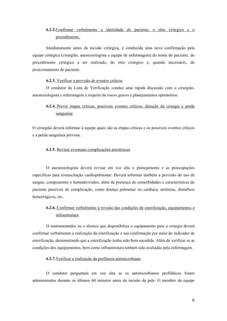 8
6.2.2.Confirmar verbalmente a identidade do paciente, o sítio cirúrgico e o
procedimento.
Imediatamente antes da incisão cirúrgica, é conduzida uma nova confirmação pela
equipe cirúrgica (cirurgião, anestesiologista e equipe de enfermagem) do nome do paciente, do
procedimento cirúrgico a ser realizado, do sítio cirúrgico e, quando necessário, do
posicionamento do paciente.
6.2.3. Verificar a previsão de eventos críticos
O condutor da Lista de Verificação conduz uma rápida discussão com o cirurgião,
anestesiologista e enfermagem a respeito de riscos graves e planejamentos operatórios.
6.2.4. Prever etapas críticas, possíveis eventos críticos, duração da cirurgia e perda
sanguínea
O cirurgião deverá informar à equipe quais são as etapas críticas e os possíveis eventos críticos
e a perda sanguínea prevista.
6.2.5. Revisar eventuais complicações anestésicas
O anestesiologista deverá revisar em voz alta o planejamento e as preocupações
específicas para ressuscitação cardiopulmonar. Deverá informar também a previsão do uso de
sangue, componentes e hemoderivados, além da presença de comorbidades e características do
paciente passíveis de complicação, como doença pulmonar ou cardíaca, arritmias, distúrbios
hemorrágicos, etc..
6.2.6. Confirmar verbalmente a revisão das condições de esterilização, equipamentos e
infraestrutura.
O instrumentador ou o técnico que disponibiliza o equipamento para a cirurgia deverá
confirmar verbalmente a realização da esterilização e sua confirmação por meio do indicador de
esterilização, demonstrando que a esterilização tenha sido bem sucedida. Além de verificar se as
condições dos equipamentos, bem como infraestrutura tenham sido avaliadas pela enfermagem.
6.2.7.Verificar a realização da profilaxia antimicrobiana
O condutor perguntará em voz alta se os antimicrobianos profiláticos foram
administrados durante os últimos 60 minutos antes da incisão da pele. O membro da equipe
 