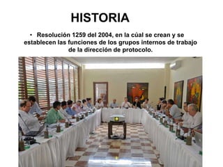 HISTORIA
• Resolución 1259 del 2004, en la cúal se crean y se
establecen las funciones de los grupos internos de trabajo
de la dirección de protocolo.
 