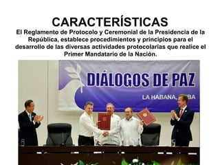 CARACTERÍSTICAS
El Reglamento de Protocolo y Ceremonial de la Presidencia de la
República, establece procedimientos y principios para el
desarrollo de las diversas actividades protocolarias que realice el
Primer Mandatario de la Nación.
 