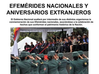 EFEMÉRIDES NACIONALES Y
ANIVERSARIOS EXTRANJEROS
El Gobierno Nacional exaltará por intermedio de sus distintos organismos la
conmemoración de sus Efemérides nacionales, asociándose a la celebración de
hechos que conforman el patrimonio histórico de la Nación.
 